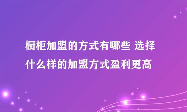 橱柜加盟的方式有哪些 选择什么样的加盟方式盈利更高