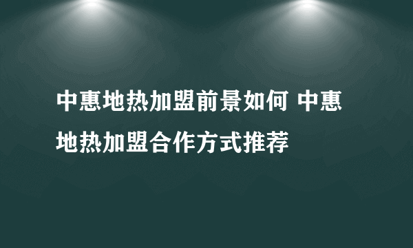 中惠地热加盟前景如何 中惠地热加盟合作方式推荐