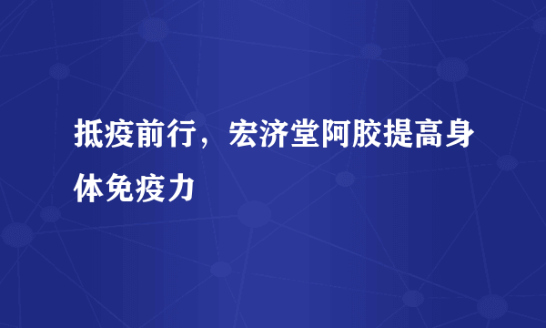 抵疫前行，宏济堂阿胶提高身体免疫力