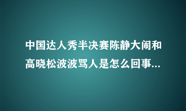 中国达人秀半决赛陈静大闹和高晓松波波骂人是怎么回事？详细点