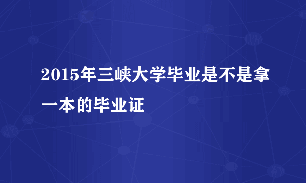 2015年三峡大学毕业是不是拿一本的毕业证