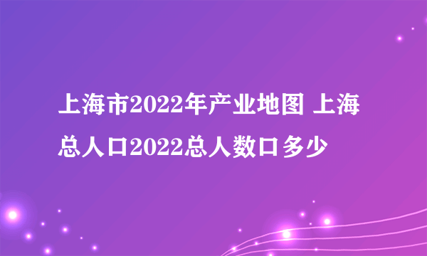 上海市2022年产业地图 上海总人口2022总人数口多少