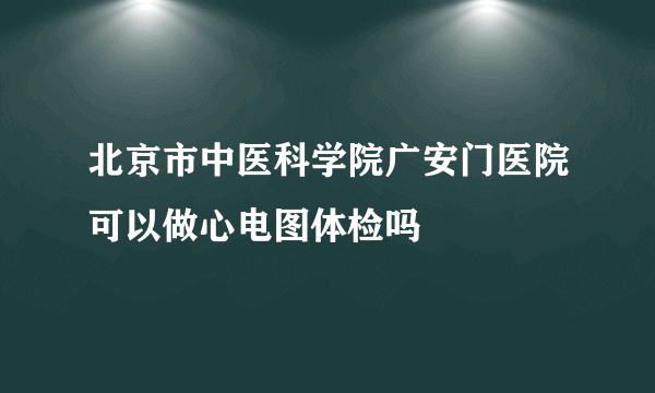 北京市中医科学院广安门医院可以做心电图体检吗