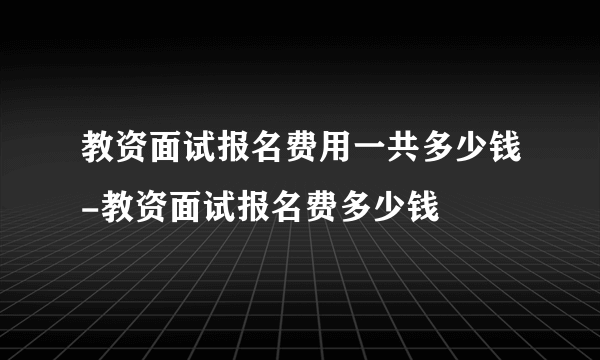 教资面试报名费用一共多少钱-教资面试报名费多少钱