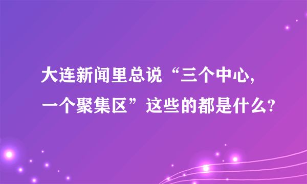 大连新闻里总说“三个中心,一个聚集区”这些的都是什么?