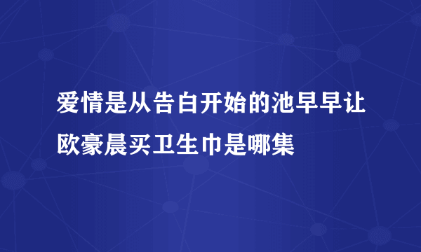 爱情是从告白开始的池早早让欧豪晨买卫生巾是哪集