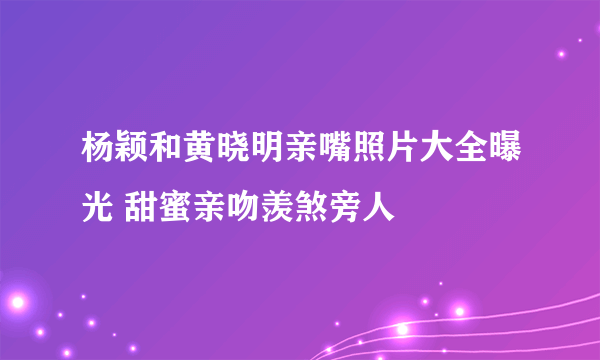 杨颖和黄晓明亲嘴照片大全曝光 甜蜜亲吻羡煞旁人