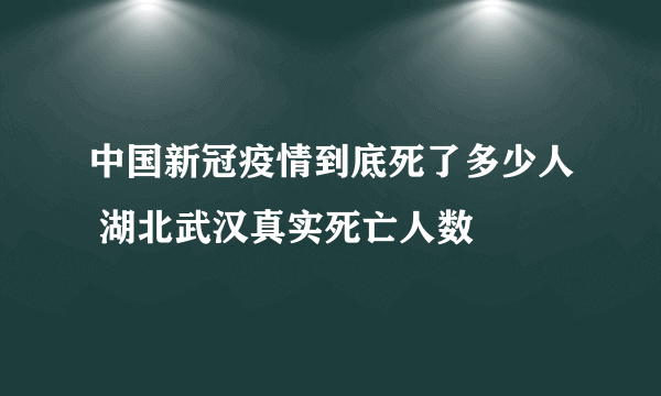 中国新冠疫情到底死了多少人 湖北武汉真实死亡人数