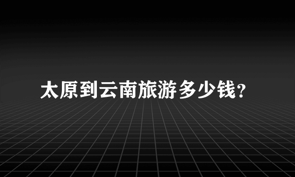 太原到云南旅游多少钱？