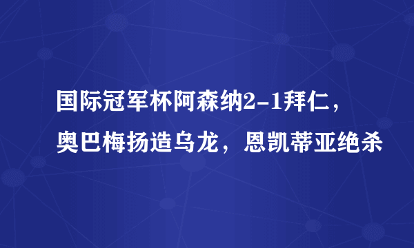 国际冠军杯阿森纳2-1拜仁，奥巴梅扬造乌龙，恩凯蒂亚绝杀