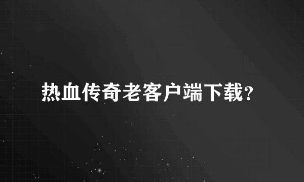 热血传奇老客户端下载？