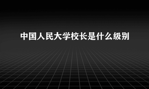 中国人民大学校长是什么级别