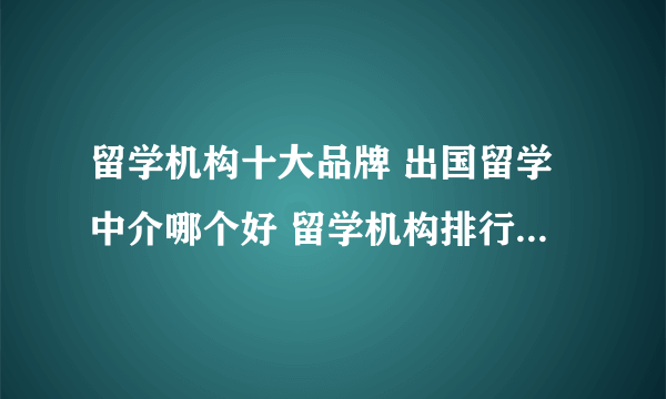 留学机构十大品牌 出国留学中介哪个好 留学机构排行榜【最新排行】