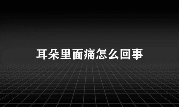 耳朵里面痛怎么回事