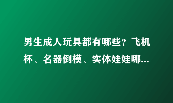 男生成人玩具都有哪些？飞机杯、名器倒模、实体娃娃哪种更好用？