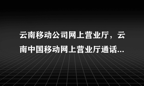 云南移动公司网上营业厅，云南中国移动网上营业厅通话记录清单在哪查询