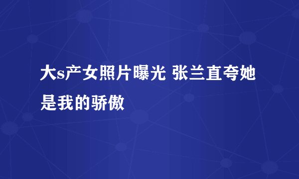 大s产女照片曝光 张兰直夸她是我的骄傲