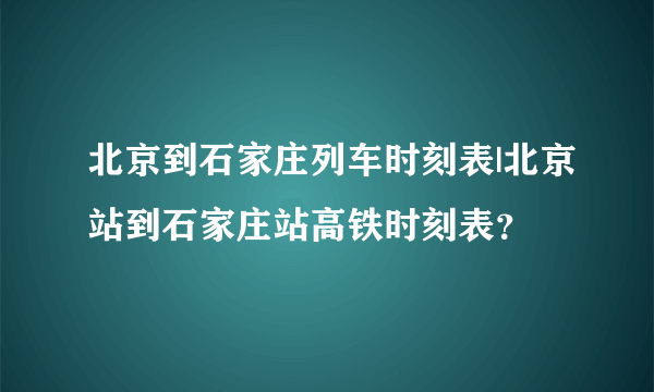 北京到石家庄列车时刻表|北京站到石家庄站高铁时刻表？