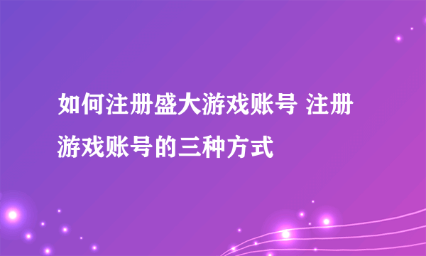 如何注册盛大游戏账号 注册游戏账号的三种方式