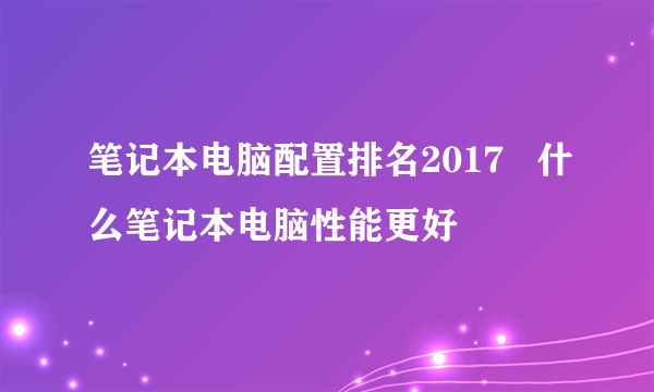 笔记本电脑配置排名2017   什么笔记本电脑性能更好