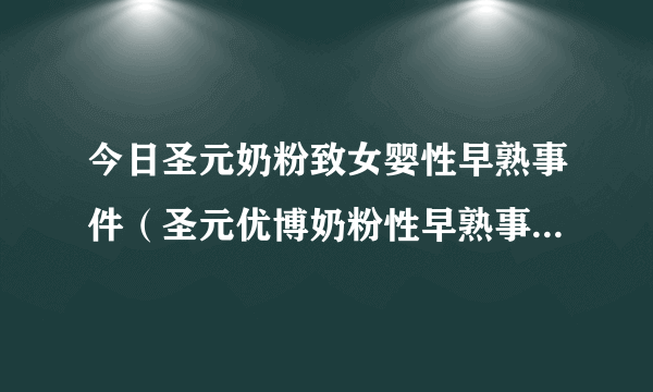 今日圣元奶粉致女婴性早熟事件（圣元优博奶粉性早熟事件是真的吗）