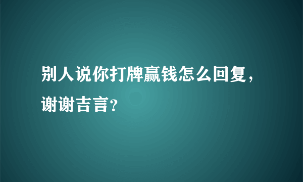 别人说你打牌赢钱怎么回复，谢谢吉言？