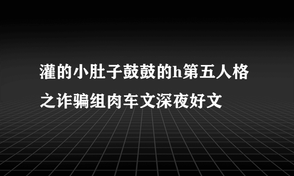 灌的小肚子鼓鼓的h第五人格之诈骗组肉车文深夜好文