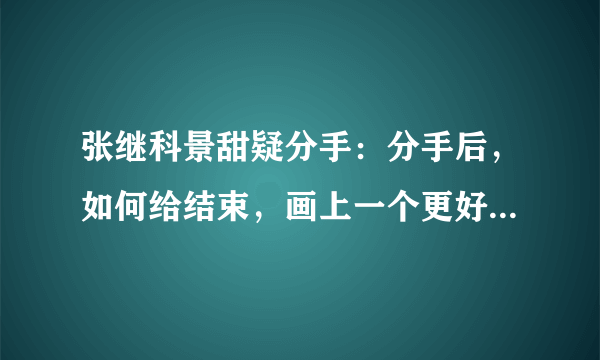 张继科景甜疑分手：分手后，如何给结束，画上一个更好的句号？