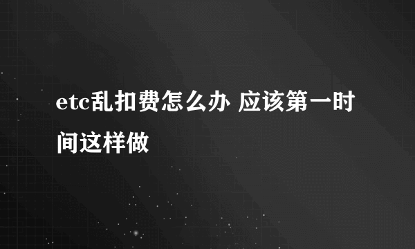 etc乱扣费怎么办 应该第一时间这样做