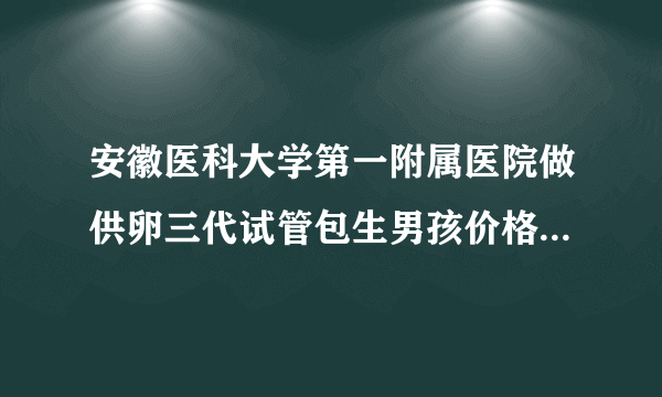 安徽医科大学第一附属医院做供卵三代试管包生男孩价格多少钱？