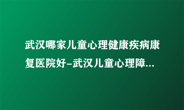 武汉哪家儿童心理健康疾病康复医院好-武汉儿童心理障碍医院哪家专业