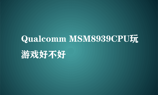 Qualcomm MSM8939CPU玩游戏好不好