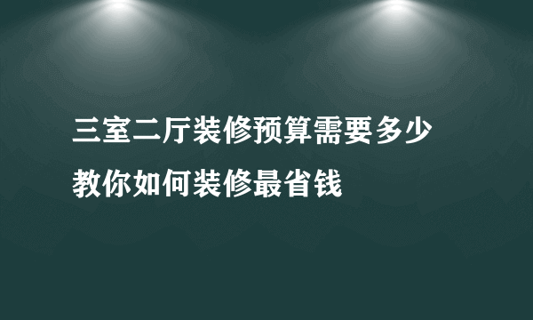 三室二厅装修预算需要多少  教你如何装修最省钱