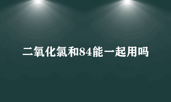 二氧化氯和84能一起用吗