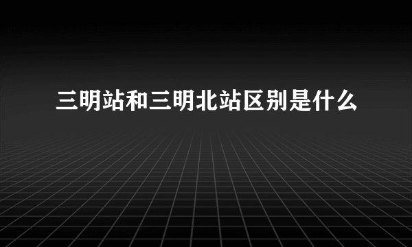 三明站和三明北站区别是什么