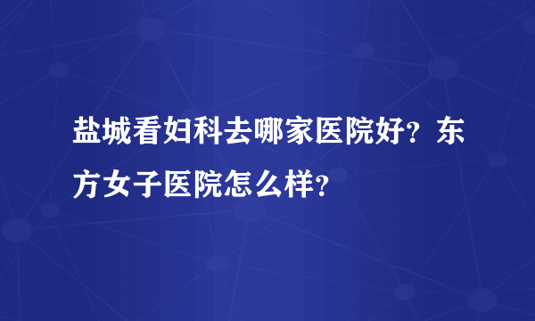 盐城看妇科去哪家医院好？东方女子医院怎么样？