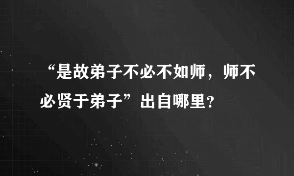 “是故弟子不必不如师，师不必贤于弟子”出自哪里？