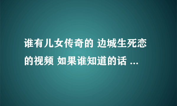 谁有儿女传奇的 边城生死恋的视频 如果谁知道的话 请告诉我 谢谢~