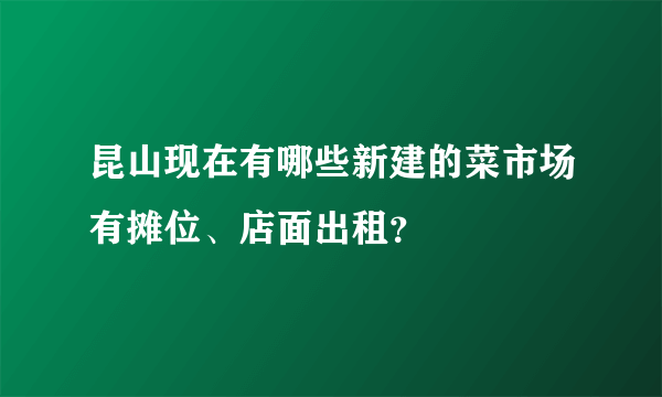 昆山现在有哪些新建的菜市场有摊位、店面出租？