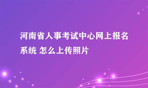 河南省人事考试中心网上报名系统 怎么上传照片