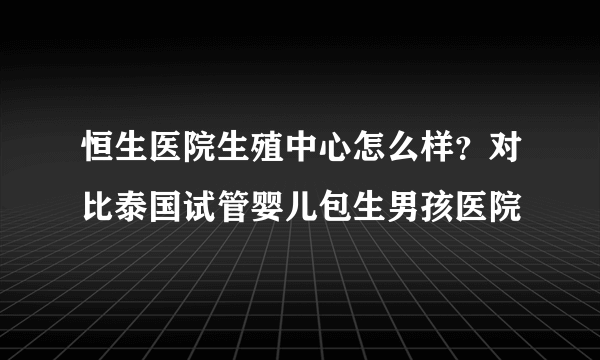 恒生医院生殖中心怎么样？对比泰国试管婴儿包生男孩医院