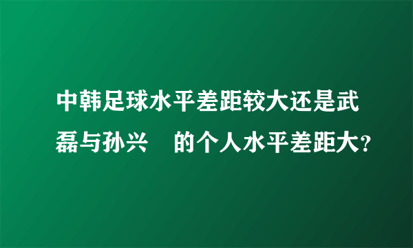 中韩足球水平差距较大还是武磊与孙兴慜的个人水平差距大？