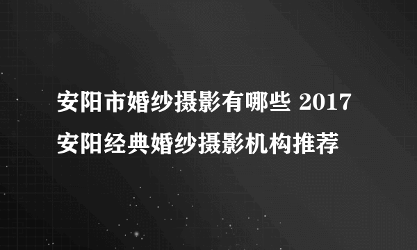 安阳市婚纱摄影有哪些 2017安阳经典婚纱摄影机构推荐