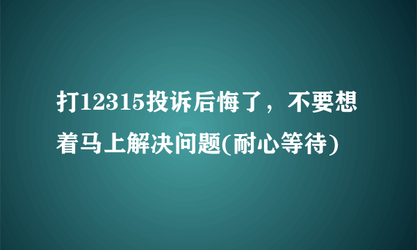 打12315投诉后悔了，不要想着马上解决问题(耐心等待)