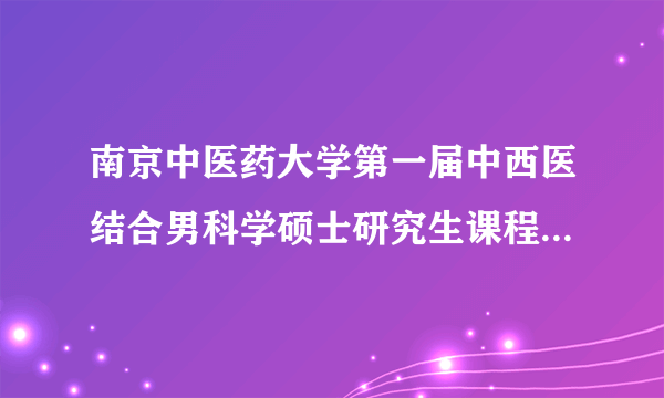 南京中医药大学第一届中西医结合男科学硕士研究生课程班开学典礼纪实