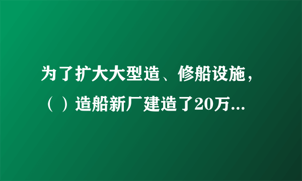 为了扩大大型造、修船设施，（）造船新厂建造了20万吨级船坞，这是我国造船史上具有里程碑意义的事件，它极大弥补了船舶工业硬件上的短板，虽然工程建设旷日持久，预算超支，还面临着船坞漏水等各类突发的情况，但是，它使我国具备了建造10万吨级以上船舶的能力。