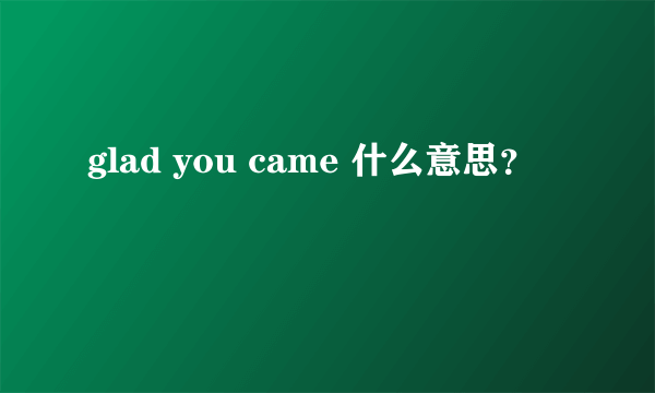 glad you came 什么意思？