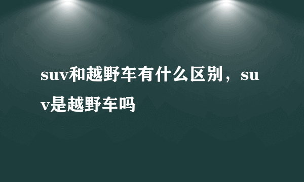 suv和越野车有什么区别，suv是越野车吗