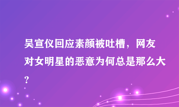 吴宣仪回应素颜被吐槽，网友对女明星的恶意为何总是那么大？