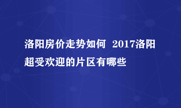 洛阳房价走势如何  2017洛阳超受欢迎的片区有哪些